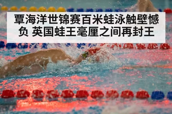 覃海洋世锦赛百米蛙泳触壁憾负 英国蛙王毫厘之间再封王