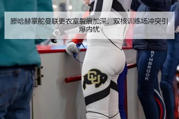 滕哈赫掌舵曼联更衣室裂痕加深，双核训练场冲突引爆内忧