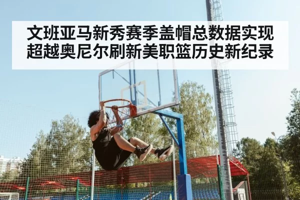 文班亚马新秀赛季盖帽总数据实现超越奥尼尔刷新美职篮历史新纪录