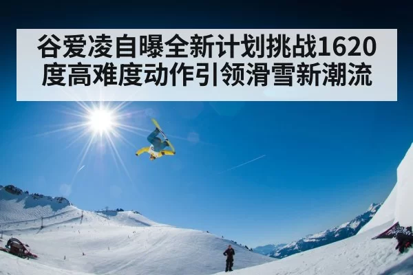 谷爱凌自曝全新计划挑战1620度高难度动作引领滑雪新潮流