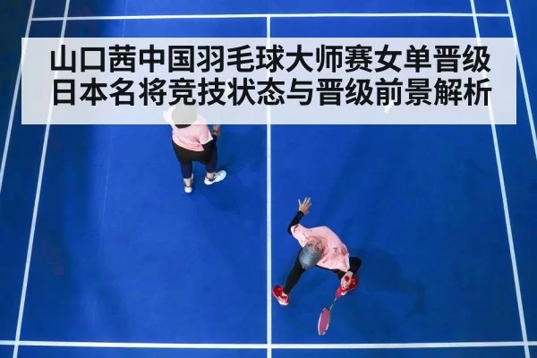 山口茜中国羽毛球大师赛女单晋级日本名将竞技状态与晋级前景解析